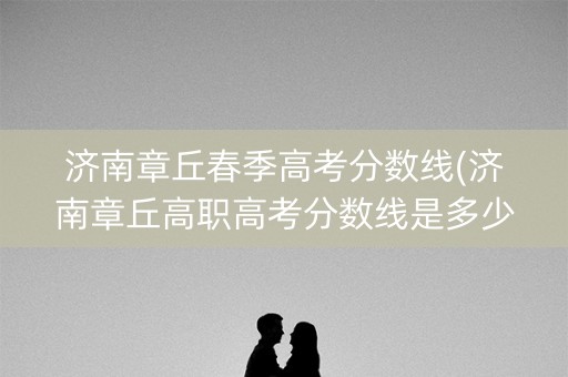 济南章丘春季高考分数线(济南章丘高职高考分数线是多少)