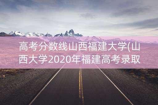 高考分数线山西福建大学(山西大学2020年福建高考录取分数线)