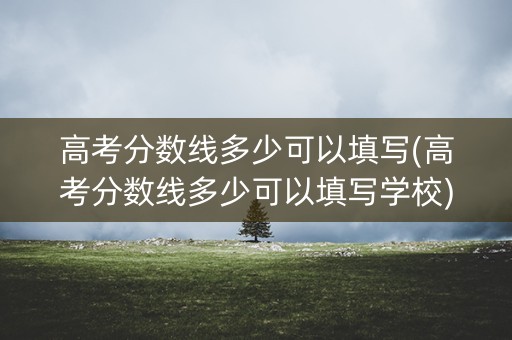 高考分数线多少可以填写(高考分数线多少可以填写学校)