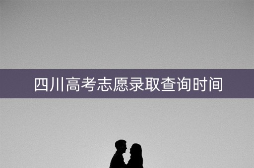 四川高考志愿录取查询时间 四川高考志愿录取查询时间