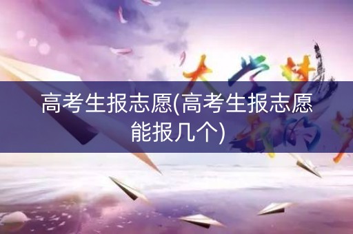 高考生报志愿(高考生报志愿能报几个)