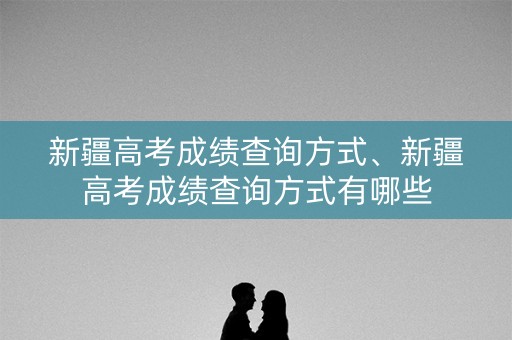 新疆高考成绩查询方式、新疆高考成绩查询方式有哪些