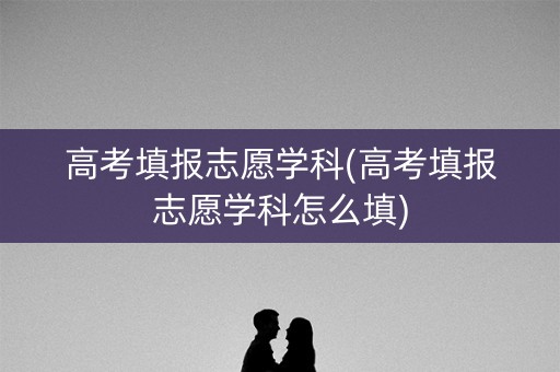 高考填报志愿学科(高考填报志愿学科怎么填)