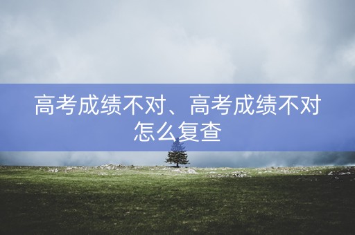 高考成绩不对、高考成绩不对怎么复查