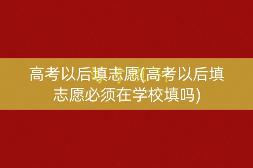 高考以后填志愿(高考以后填志愿必须在学校填吗)