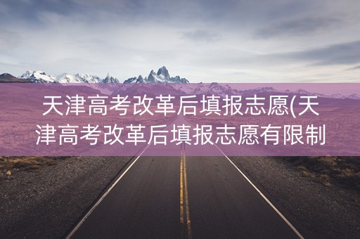 天津高考改革后填报志愿(天津高考改革后填报志愿有限制吗)