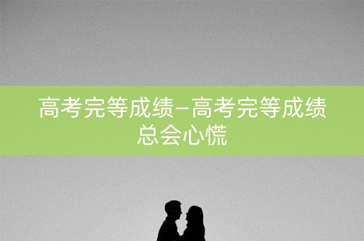 高考完等成绩—高考完等成绩总会心慌