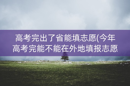 高考完出了省能填志愿(今年高考完能不能在外地填报志愿)