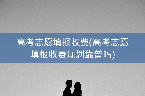 高考志愿填报收费(高考志愿填报收费规划靠普吗)