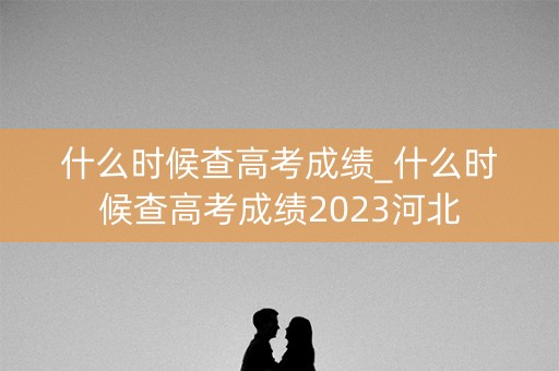 什么时候查高考成绩_什么时候查高考成绩2023河北