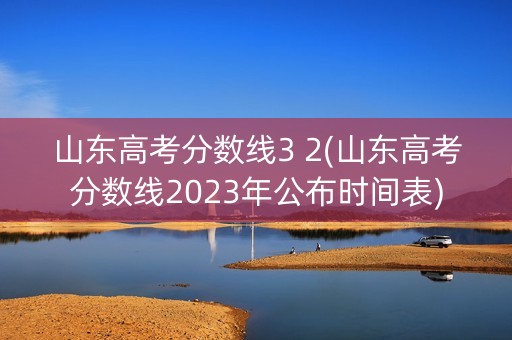 山东高考分数线3 2(山东高考分数线2023年公布时间表)