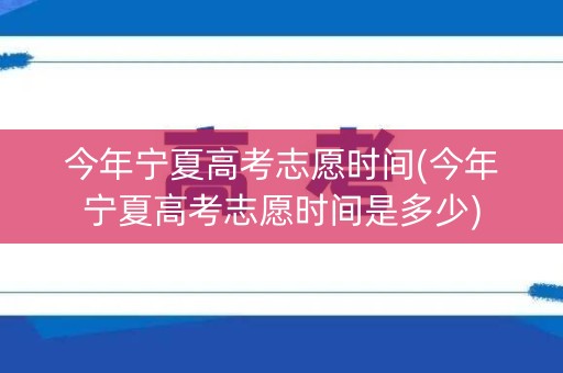 今年宁夏高考志愿时间(今年宁夏高考志愿时间是多少)