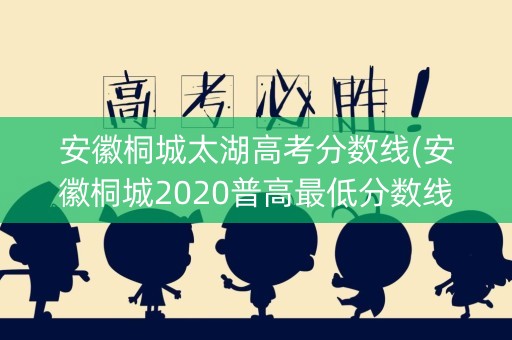 安徽桐城太湖高考分数线(安徽桐城2020普高最低分数线) 安徽桐城太湖高考分数线(安徽桐城2020普高最低分数线)