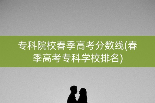 专科院校春季高考分数线(春季高考专科学校排名) 专科院校春季高考分数线(春季高考专科学校排名)