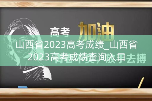 山西省2023高考成绩_山西省2023高考成绩查询入口