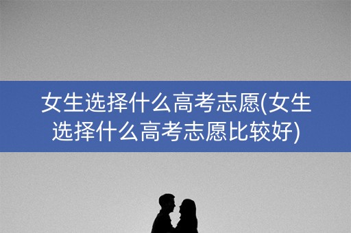 女生选择什么高考志愿(女生选择什么高考志愿比较好)