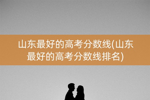 山东最好的高考分数线(山东最好的高考分数线排名)