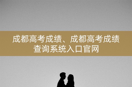 成都高考成绩、成都高考成绩查询系统入口官网