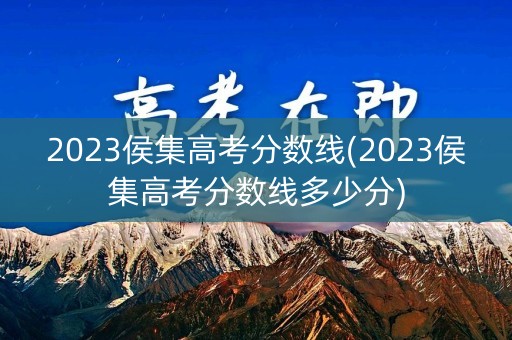 2023侯集高考分数线(2023侯集高考分数线多少分)