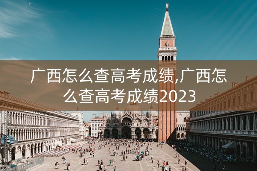 广西怎么查高考成绩,广西怎么查高考成绩2023