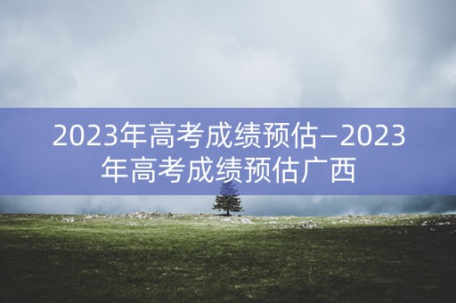 2023年高考成绩预估—2023年高考成绩预估广西