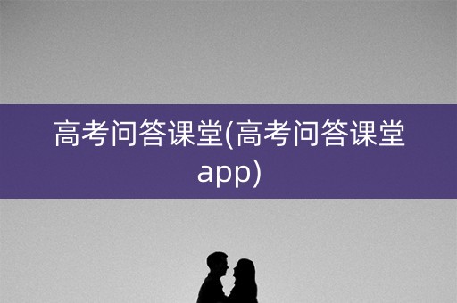 高考问答课堂(高考问答课堂app)
