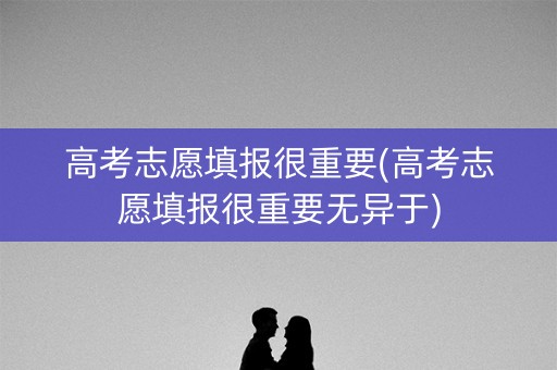 高考志愿填报很重要(高考志愿填报很重要无异于) 高考志愿填报很重要(高考志愿填报很重要无异于)