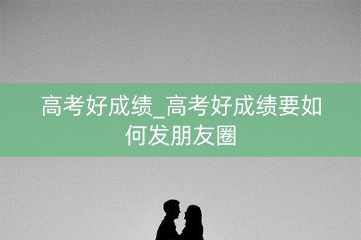 高考好成绩_高考好成绩要如何发朋友圈 高考好成绩_高考好成绩要如何发朋友圈