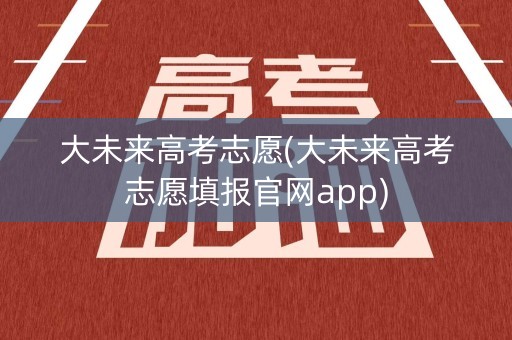 大未来高考志愿(大未来高考志愿填报官网app) 大未来高考志愿(大未来高考志愿填报官网app)