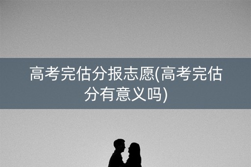 高考完估分报志愿(高考完估分有意义吗)