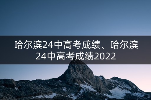 哈尔滨24中高考成绩、哈尔滨24中高考成绩2022