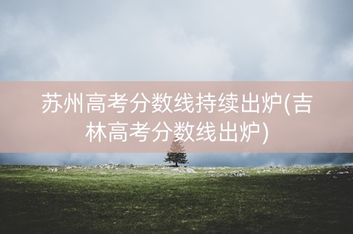 苏州高考分数线持续出炉(吉林高考分数线出炉)