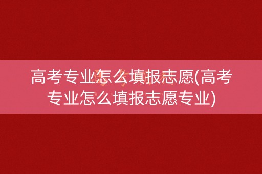 高考专业怎么填报志愿(高考专业怎么填报志愿专业)