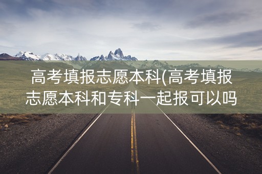高考填报志愿本科(高考填报志愿本科和专科一起报可以吗)