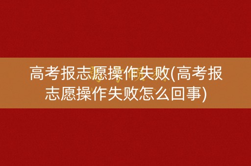 高考报志愿操作失败(高考报志愿操作失败怎么回事)