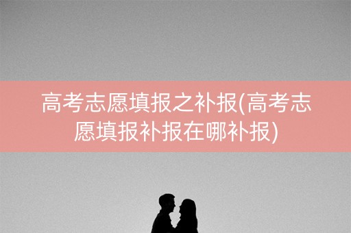 高考志愿填报之补报(高考志愿填报补报在哪补报)