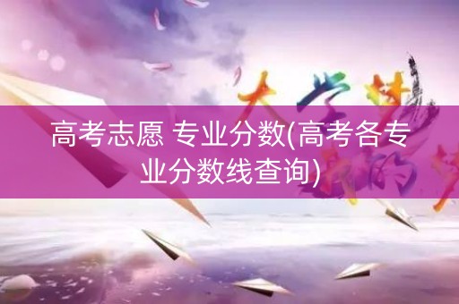 高考志愿 专业分数(高考各专业分数线查询)