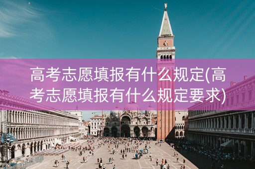高考志愿填报有什么规定(高考志愿填报有什么规定要求)