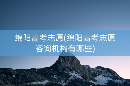 绵阳高考志愿(绵阳高考志愿咨询机构有哪些)