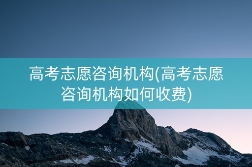 高考志愿咨询机构(高考志愿咨询机构如何收费)