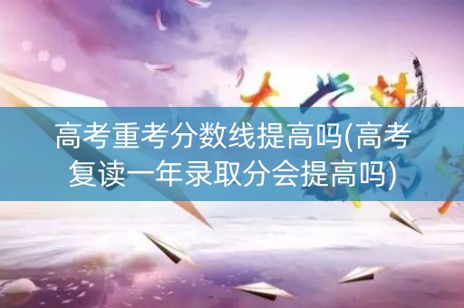 高考重考分数线提高吗(高考复读一年录取分会提高吗)