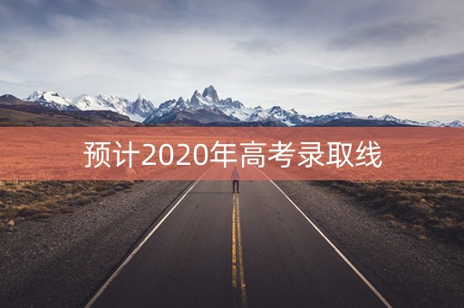 预计2020年高考录取线 预计2020年高考录取线