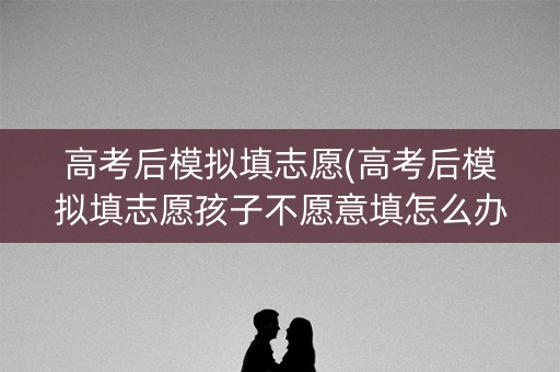 高考后模拟填志愿(高考后模拟填志愿孩子不愿意填怎么办)