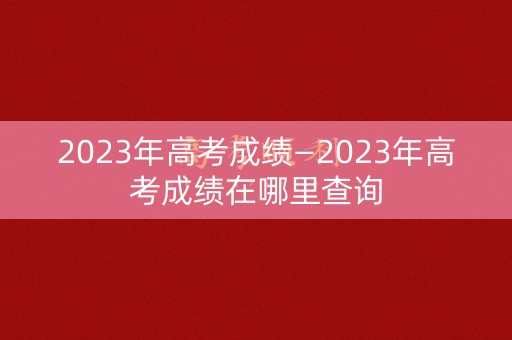 2023年高考成绩—2023年高考成绩在哪里查询