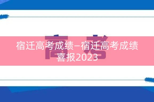 宿迁高考成绩—宿迁高考成绩喜报2023