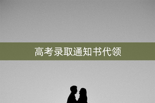 高考录取通知书代领 高考录取通知书代领