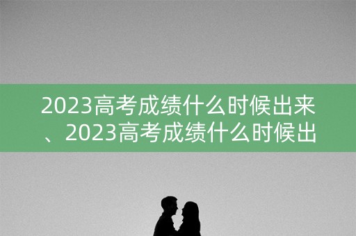 2023高考成绩什么时候出来、2023高考成绩什么时候出来安徽 2023高考成绩什么时候出来、2023高考成绩什么时候出来安徽