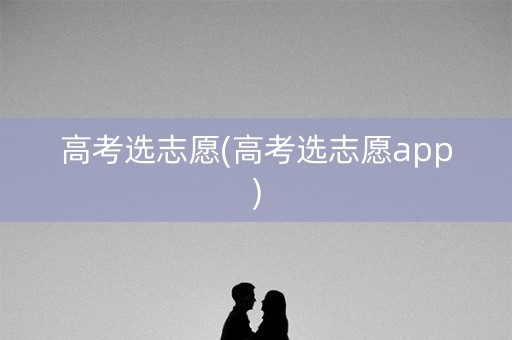 高考选志愿(高考选志愿app) 高考选志愿(高考选志愿app)