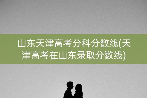 山东天津高考分科分数线(天津高考在山东录取分数线)