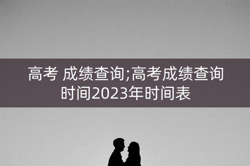 高考 成绩查询;高考成绩查询时间2023年时间表